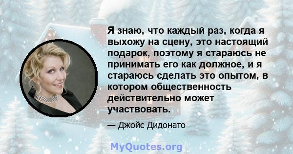 Я знаю, что каждый раз, когда я выхожу на сцену, это настоящий подарок, поэтому я стараюсь не принимать его как должное, и я стараюсь сделать это опытом, в котором общественность действительно может участвовать.