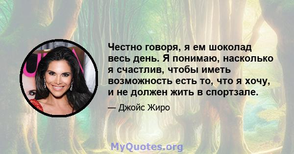 Честно говоря, я ем шоколад весь день. Я понимаю, насколько я счастлив, чтобы иметь возможность есть то, что я хочу, и не должен жить в спортзале.