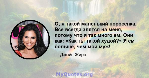 О, я такой маленький поросенка. Все всегда злятся на меня, потому что я так много ем. Они как: «Как ты такой худой?» Я ем больше, чем мой муж!