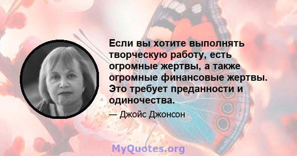 Если вы хотите выполнять творческую работу, есть огромные жертвы, а также огромные финансовые жертвы. Это требует преданности и одиночества.