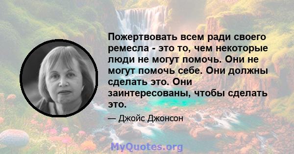 Пожертвовать всем ради своего ремесла - это то, чем некоторые люди не могут помочь. Они не могут помочь себе. Они должны сделать это. Они заинтересованы, чтобы сделать это.