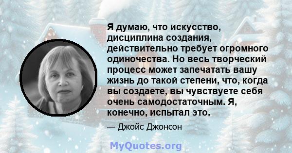 Я думаю, что искусство, дисциплина создания, действительно требует огромного одиночества. Но весь творческий процесс может запечатать вашу жизнь до такой степени, что, когда вы создаете, вы чувствуете себя очень