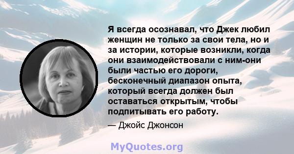 Я всегда осознавал, что Джек любил женщин не только за свои тела, но и за истории, которые возникли, когда они взаимодействовали с ним-они были частью его дороги, бесконечный диапазон опыта, который всегда должен был