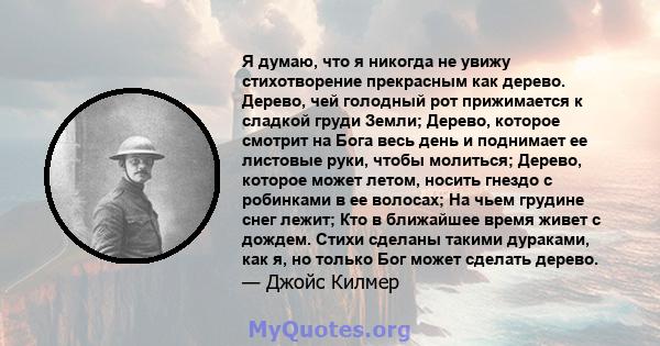 Я думаю, что я никогда не увижу стихотворение прекрасным как дерево. Дерево, чей голодный рот прижимается к сладкой груди Земли; Дерево, которое смотрит на Бога весь день и поднимает ее листовые руки, чтобы молиться;