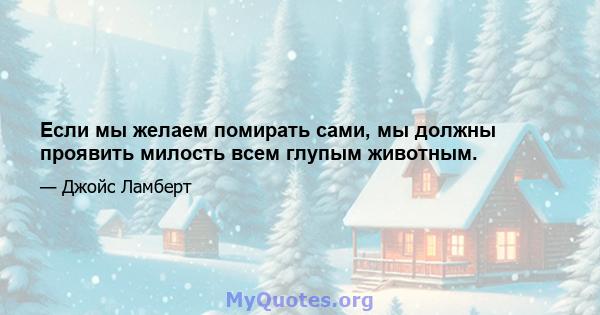 Если мы желаем помирать сами, мы должны проявить милость всем глупым животным.