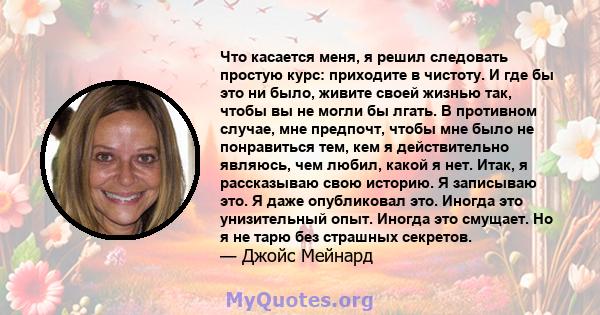 Что касается меня, я решил следовать простую курс: приходите в чистоту. И где бы это ни было, живите своей жизнью так, чтобы вы не могли бы лгать. В противном случае, мне предпочт, чтобы мне было не понравиться тем, кем 