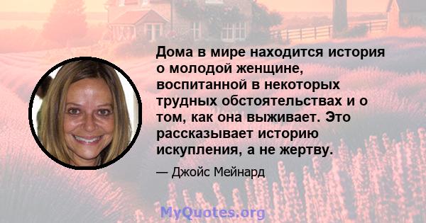 Дома в мире находится история о молодой женщине, воспитанной в некоторых трудных обстоятельствах и о том, как она выживает. Это рассказывает историю искупления, а не жертву.