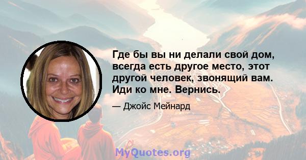 Где бы вы ни делали свой дом, всегда есть другое место, этот другой человек, звонящий вам. Иди ко мне. Вернись.