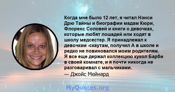 Когда мне было 12 лет, я читал Нэнси Дрю Тайны и биографии мадам Кюри, Флоренс Соловей и книги о девочках, которые любят лошадей или ходят в школу медсестер. Я принадлежал к девочкам -скаутам, получил А в школе и редко