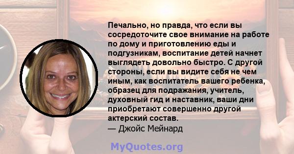 Печально, но правда, что если вы сосредоточите свое внимание на работе по дому и приготовлению еды и подгузникам, воспитание детей начнет выглядеть довольно быстро. С другой стороны, если вы видите себя не чем иным, как 