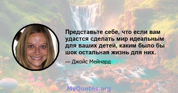 Представьте себе, что если вам удастся сделать мир идеальным для ваших детей, каким было бы шок остальная жизнь для них.