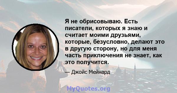 Я не обрисовываю. Есть писатели, которых я знаю и считает моими друзьями, которые, безусловно, делают это в другую сторону, но для меня часть приключения не знает, как это получится.