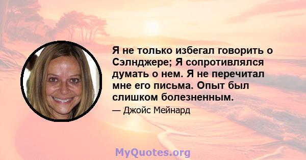 Я не только избегал говорить о Сэлнджере; Я сопротивлялся думать о нем. Я не перечитал мне его письма. Опыт был слишком болезненным.