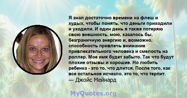 Я знал достаточно времени на флеш и худых, чтобы понять, что деньги приходили и уходили. И один день я также потеряю свою внешность, мою, казалось бы, безграничную энергию и, возможно, способность привлечь внимание