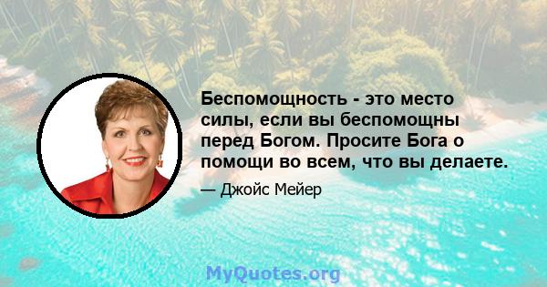 Беспомощность - это место силы, если вы беспомощны перед Богом. Просите Бога о помощи во всем, что вы делаете.