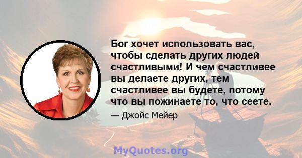 Бог хочет использовать вас, чтобы сделать других людей счастливыми! И чем счастливее вы делаете других, тем счастливее вы будете, потому что вы пожинаете то, что сеете.