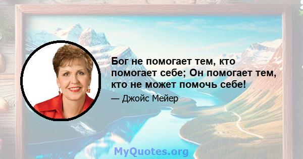 Бог не помогает тем, кто помогает себе; Он помогает тем, кто не может помочь себе!