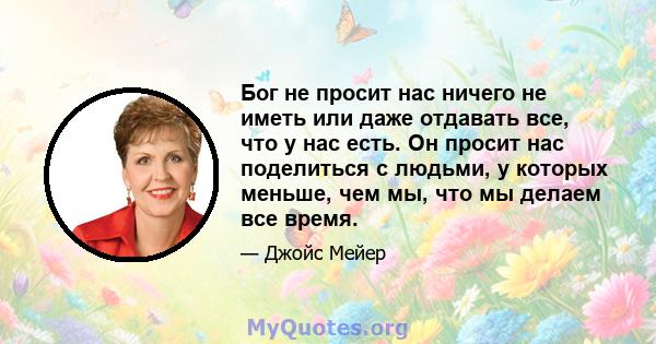 Бог не просит нас ничего не иметь или даже отдавать все, что у нас есть. Он просит нас поделиться с людьми, у которых меньше, чем мы, что мы делаем все время.