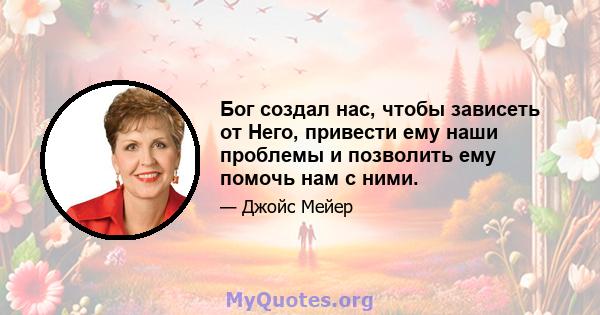 Бог создал нас, чтобы зависеть от Него, привести ему наши проблемы и позволить ему помочь нам с ними.