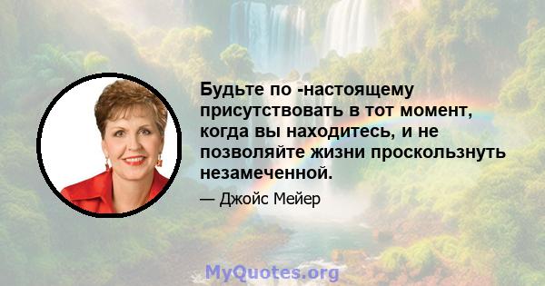 Будьте по -настоящему присутствовать в тот момент, когда вы находитесь, и не позволяйте жизни проскользнуть незамеченной.