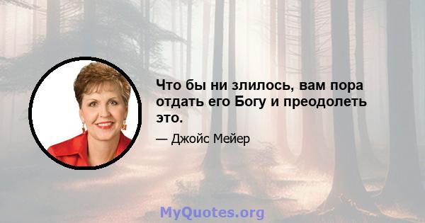 Что бы ни злилось, вам пора отдать его Богу и преодолеть это.