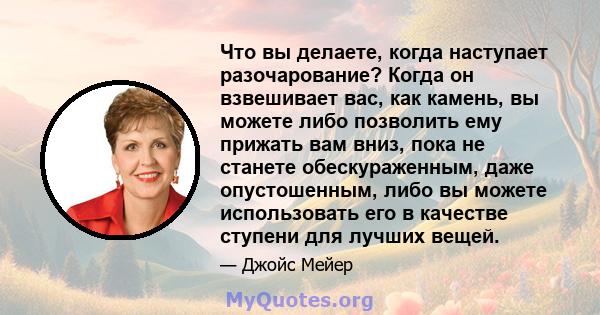 Что вы делаете, когда наступает разочарование? Когда он взвешивает вас, как камень, вы можете либо позволить ему прижать вам вниз, пока не станете обескураженным, даже опустошенным, либо вы можете использовать его в