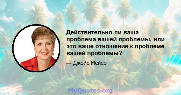 Действительно ли ваша проблема вашей проблемы, или это ваше отношение к проблеме вашей проблемы?