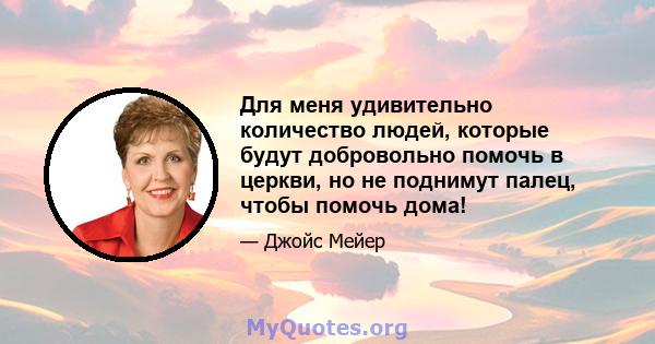 Для меня удивительно количество людей, которые будут добровольно помочь в церкви, но не поднимут палец, чтобы помочь дома!