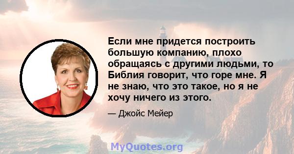 Если мне придется построить большую компанию, плохо обращаясь с другими людьми, то Библия говорит, что горе мне. Я не знаю, что это такое, но я не хочу ничего из этого.