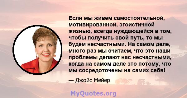 Если мы живем самостоятельной, мотивированной, эгоистичной жизнью, всегда нуждающейся в том, чтобы получить свой путь, то мы будем несчастными. На самом деле, много раз мы считаем, что это наши проблемы делают нас