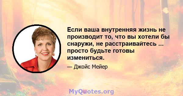 Если ваша внутренняя жизнь не производит то, что вы хотели бы снаружи, не расстраивайтесь ... просто будьте готовы измениться.