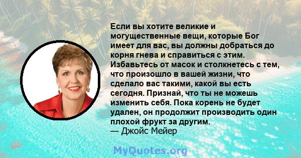 Если вы хотите великие и могущественные вещи, которые Бог имеет для вас, вы должны добраться до корня гнева и справиться с этим. Избавьтесь от масок и столкнетесь с тем, что произошло в вашей жизни, что сделало вас