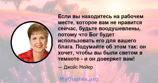 Если вы находитесь на рабочем месте, которое вам не нравится сейчас, будьте воодушевлены, потому что Бог будет использовать его для вашего блага. Подумайте об этом так: он хочет, чтобы вы были светом в темноте - и он