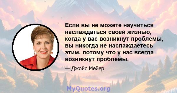 Если вы не можете научиться наслаждаться своей жизнью, когда у вас возникнут проблемы, вы никогда не наслаждаетесь этим, потому что у нас всегда возникнут проблемы.