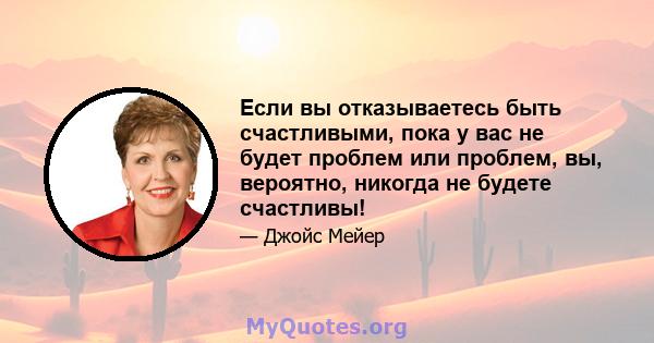 Если вы отказываетесь быть счастливыми, пока у вас не будет проблем или проблем, вы, вероятно, никогда не будете счастливы!