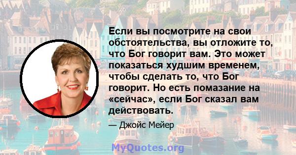 Если вы посмотрите на свои обстоятельства, вы отложите то, что Бог говорит вам. Это может показаться худшим временем, чтобы сделать то, что Бог говорит. Но есть помазание на «сейчас», если Бог сказал вам действовать.