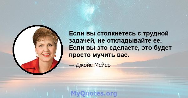 Если вы столкнетесь с трудной задачей, не откладывайте ее. Если вы это сделаете, это будет просто мучить вас.