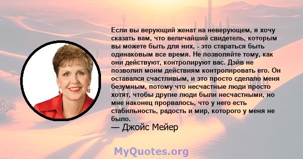 Если вы верующий женат на неверующем, я хочу сказать вам, что величайший свидетель, которым вы можете быть для них, - это стараться быть одинаковым все время. Не позволяйте тому, как они действуют, контролируют вас.