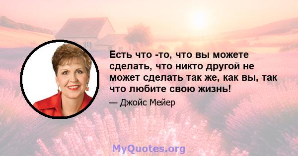 Есть что -то, что вы можете сделать, что никто другой не может сделать так же, как вы, так что любите свою жизнь!