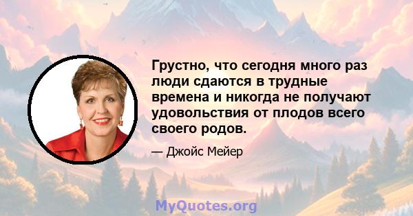 Грустно, что сегодня много раз люди сдаются в трудные времена и никогда не получают удовольствия от плодов всего своего родов.