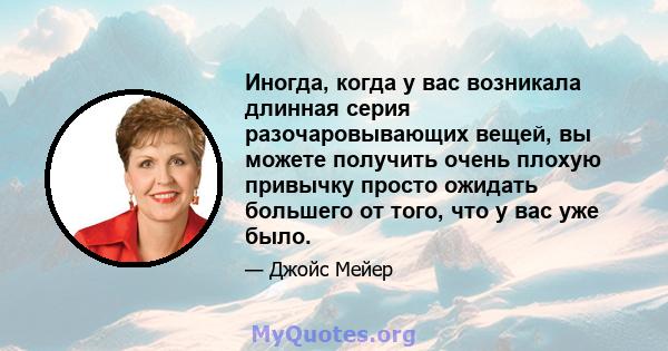 Иногда, когда у вас возникала длинная серия разочаровывающих вещей, вы можете получить очень плохую привычку просто ожидать большего от того, что у вас уже было.