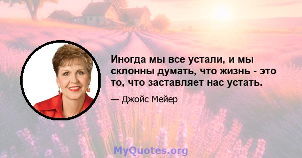 Иногда мы все устали, и мы склонны думать, что жизнь - это то, что заставляет нас устать.