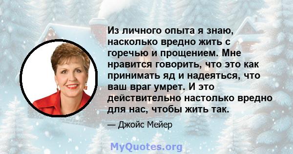 Из личного опыта я знаю, насколько вредно жить с горечью и прощением. Мне нравится говорить, что это как принимать яд и надеяться, что ваш враг умрет. И это действительно настолько вредно для нас, чтобы жить так.