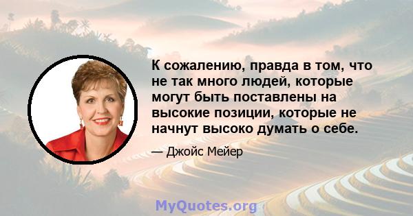 К сожалению, правда в том, что не так много людей, которые могут быть поставлены на высокие позиции, которые не начнут высоко думать о себе.