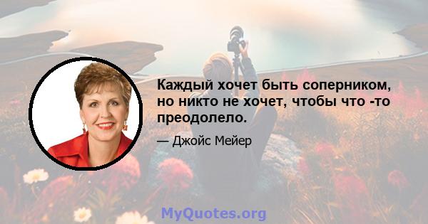 Каждый хочет быть соперником, но никто не хочет, чтобы что -то преодолело.