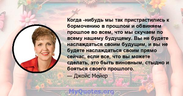 Когда -нибудь мы так пристрастились к бормочению в прошлом и обвиняем прошлое во всем, что мы скучаем по всему нашему будущему. Вы не будете наслаждаться своим будущим, и вы не будете наслаждаться своим прямо сейчас,