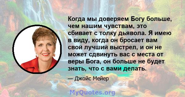 Когда мы доверяем Богу больше, чем нашим чувствам, это сбивает с толку дьявола. Я имею в виду, когда он бросает вам свой лучший выстрел, и он не может сдвинуть вас с места от веры Бога, он больше не будет знать, что с