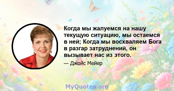 Когда мы жалуемся на нашу текущую ситуацию, мы остаемся в ней; Когда мы восхваляем Бога в разгар затруднений, он вызывает нас из этого.