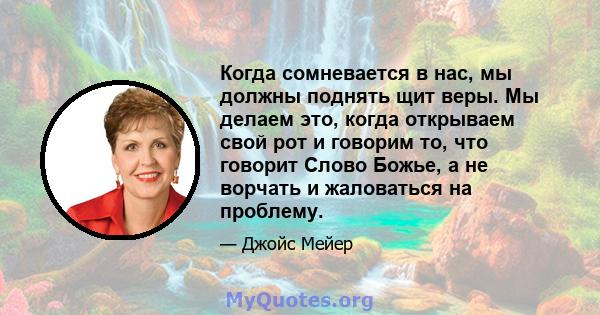 Когда сомневается в нас, мы должны поднять щит веры. Мы делаем это, когда открываем свой рот и говорим то, что говорит Слово Божье, а не ворчать и жаловаться на проблему.