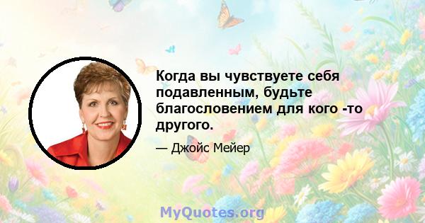 Когда вы чувствуете себя подавленным, будьте благословением для кого -то другого.